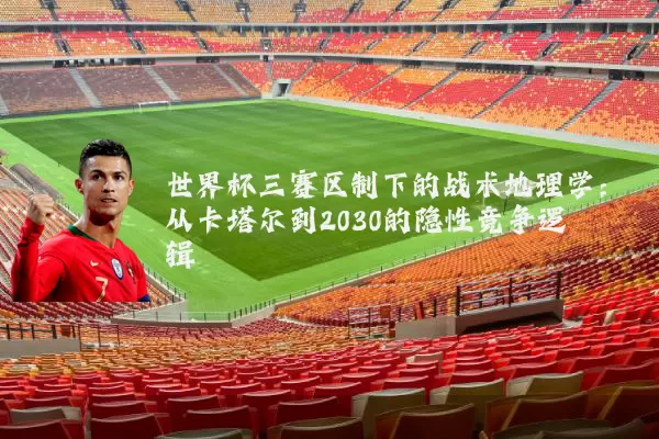 世界杯三赛区制下的战术地理学：从卡塔尔到2030的隐性竞争逻辑