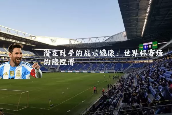 潜在对手的战术镜像:世界杯赛场的隐性博弈