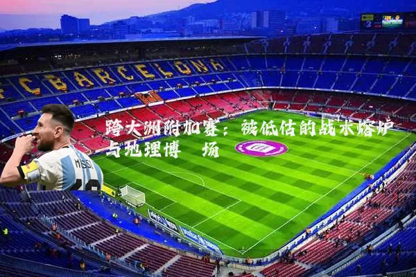 跨大洲附加赛:被低估的战术熔炉与地理博弈场